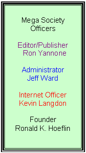 Text Box: Mega Society Officers

Editor/Publisher
Ron Yannone

Administrator
Jeff Ward

Internet Officer
Kevin Langdon

Founder
Ronald K. Hoeflin
